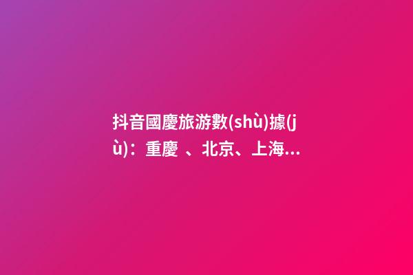 抖音國慶旅游數(shù)據(jù)：重慶、北京、上海等成最受歡迎城市